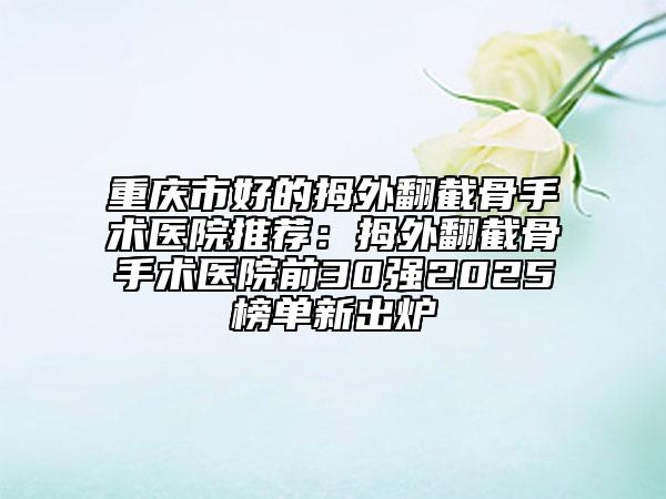 重慶市好的拇外翻截骨手術醫(yī)院推薦:拇外翻截骨手術醫(yī)院前30強2025榜單新出爐