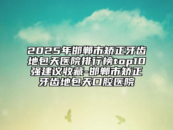 2025年邯鄲市矯正牙齒地包天醫(yī)院排行榜top10強(qiáng)建議收藏-邯鄲市矯正牙齒地包天口腔醫(yī)院