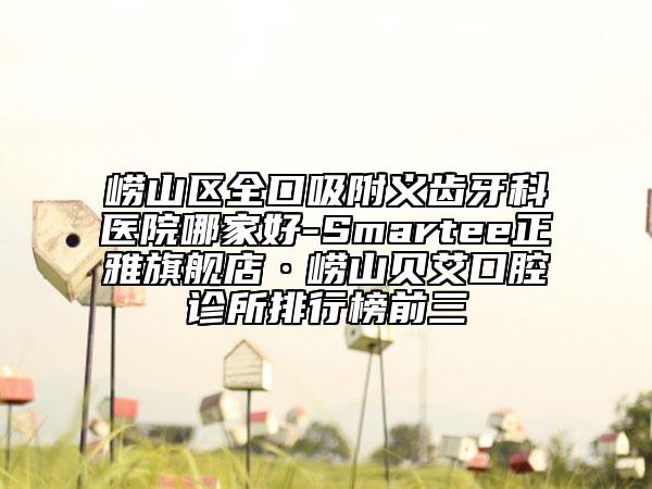 嶗山區(qū)全口吸附義齒牙科醫(yī)院哪家好-Smartee正雅旗艦店·嶗山貝艾口腔診所排行榜前三