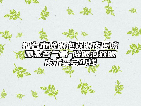 煙臺市除眼泡雙眼皮醫(yī)院哪家名氣高-除眼泡雙眼皮術要多少錢