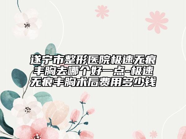 遂寧市整形醫(yī)院極速無痕豐胸去哪個好一點-極速無痕豐胸術后費用多少錢