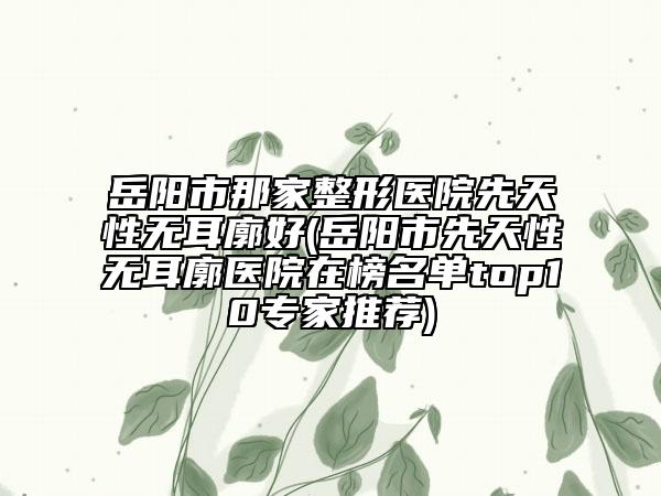 岳陽市那家整形醫(yī)院先天性無耳廓好(岳陽市先天性無耳廓醫(yī)院在榜名單top10專家推薦)