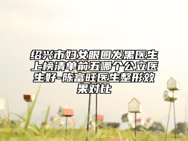 紹興市婦女眼圈發(fā)黑醫(yī)生上榜清單前五哪個公立醫(yī)生好-陳富旺醫(yī)生整形效果對比