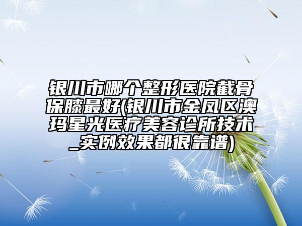 銀川市哪個(gè)整形醫(yī)院截骨保膝最好(銀川市金鳳區(qū)澳瑪星光醫(yī)療美容診所技術(shù)_實(shí)例效果都很靠譜)