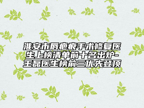 淮安市唇疤痕手術(shù)修復(fù)醫(yī)生上榜清單前十名出爐-王磊醫(yī)生榜前三優(yōu)先登頂