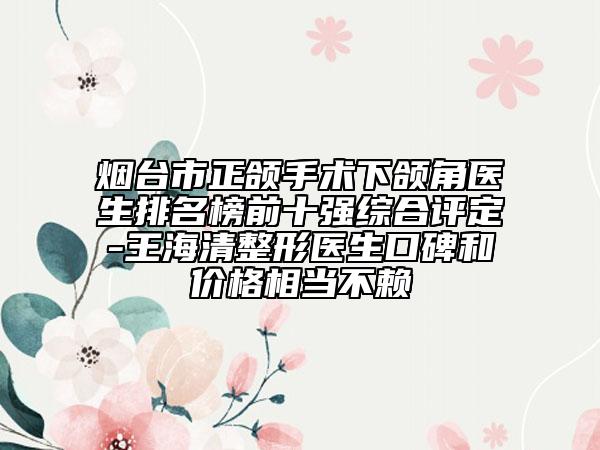 煙臺市正頜手術(shù)下頜角醫(yī)生排名榜前十強綜合評定-王海清整形醫(yī)生口碑和價格相當(dāng)不賴