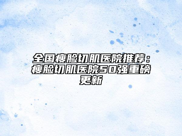 全國瘦臉切肌醫(yī)院推薦：瘦臉切肌醫(yī)院50強(qiáng)重磅更新