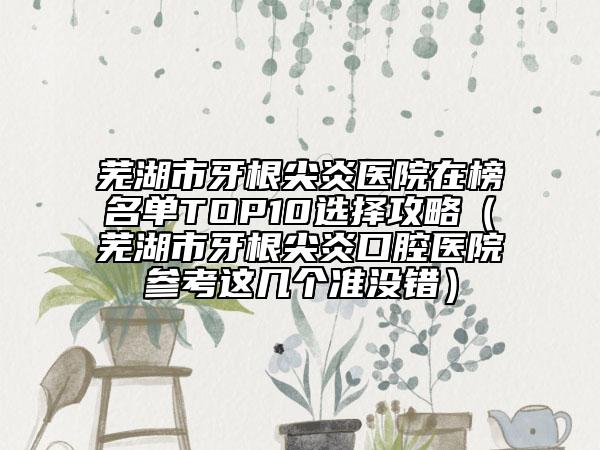 蕪湖市牙根尖炎醫(yī)院在榜名單TOP10選擇攻略（蕪湖市牙根尖炎口腔醫(yī)院參考這幾個準(zhǔn)沒錯）