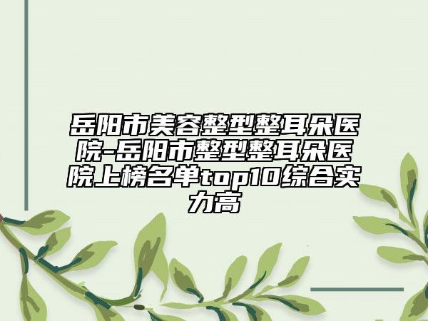 岳陽(yáng)市美容整型整耳朵醫(yī)院-岳陽(yáng)市整型整耳朵醫(yī)院上榜名單top10綜合實(shí)力高