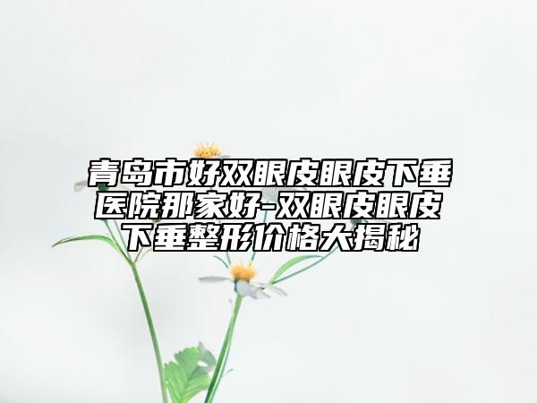 青島市好雙眼皮眼皮下垂醫(yī)院那家好-雙眼皮眼皮下垂整形價(jià)格大揭秘