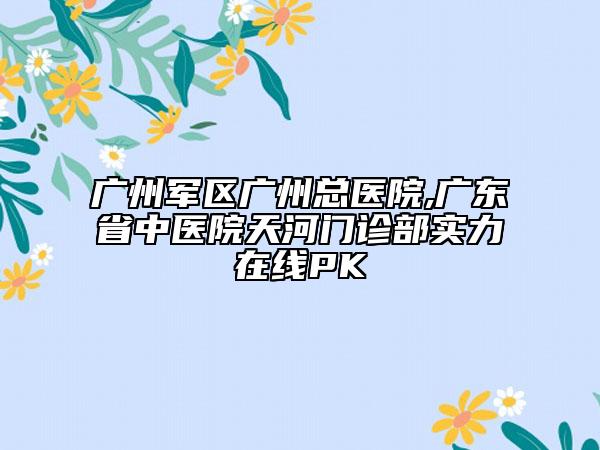 廣州軍區(qū)廣州總醫(yī)院,廣東省中醫(yī)院天河門診部實(shí)力在線PK