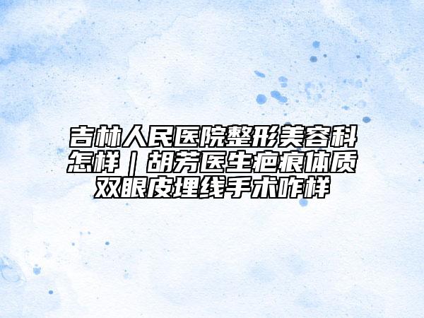 吉林人民醫(yī)院整形美容科怎樣｜胡芳醫(yī)生疤痕體質(zhì)雙眼皮埋線手術(shù)咋樣