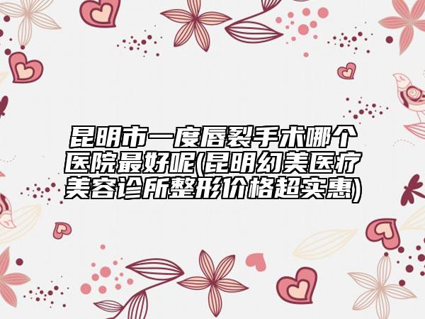 昆明市一度唇裂手術(shù)哪個醫(yī)院最好呢(昆明幻美醫(yī)療美容診所整形價格超實惠)