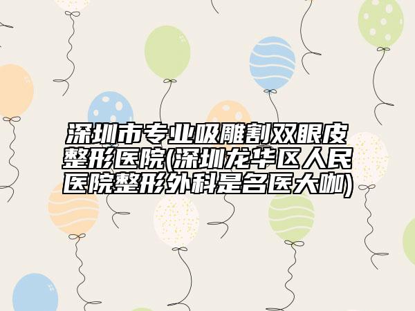 深圳市專業(yè)吸雕割雙眼皮整形醫(yī)院(深圳龍華區(qū)人民醫(yī)院整形外科是名醫(yī)大咖)