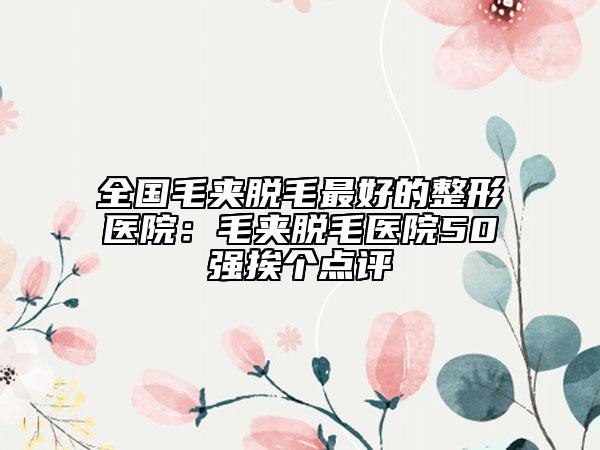 全國(guó)毛夾脫毛最好的整形醫(yī)院：毛夾脫毛醫(yī)院50強(qiáng)挨個(gè)點(diǎn)評(píng)