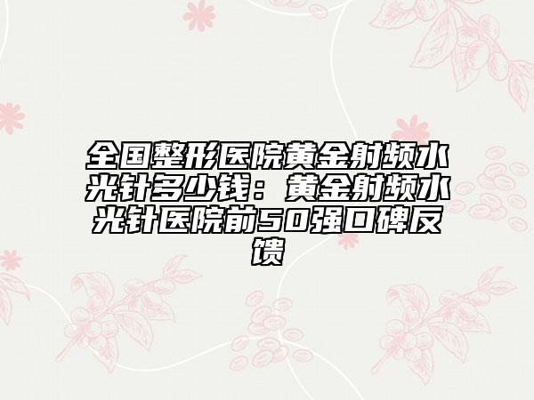 全國整形醫(yī)院黃金射頻水光針多少錢：黃金射頻水光針醫(yī)院前50強口碑反饋