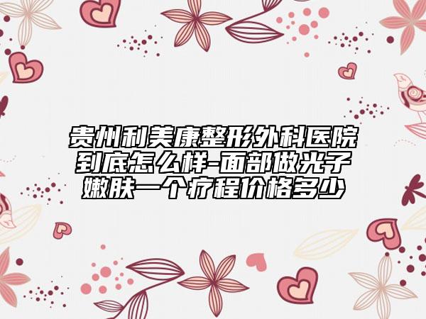 貴州利美康整形外科醫(yī)院到底怎么樣-面部做光子嫩膚一個療程價格多少