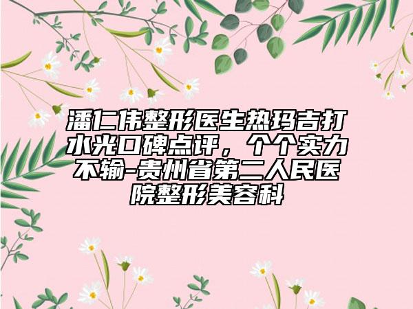 潘仁偉整形醫(yī)生熱瑪吉打水光口碑點評，個個實力不輸-貴州省第二人民醫(yī)院整形美容科