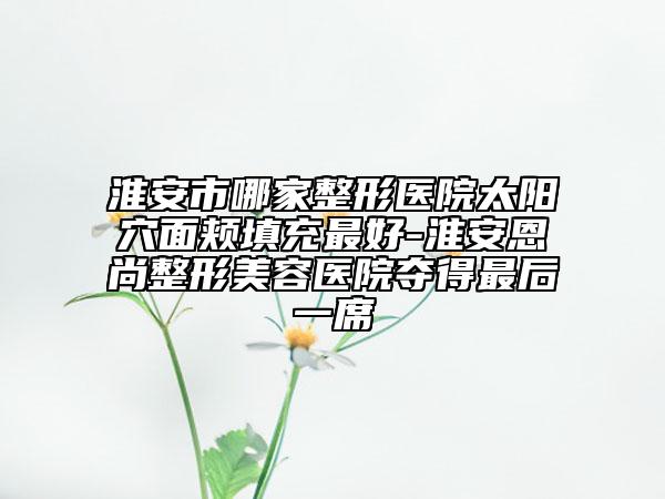 淮安市哪家整形醫(yī)院太陽(yáng)穴面頰填充最好-淮安恩尚整形美容醫(yī)院奪得最后一席