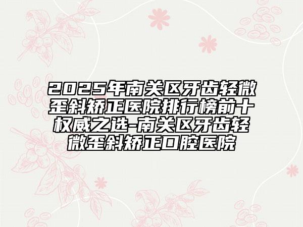 2025年南關(guān)區(qū)牙齒輕微歪斜矯正醫(yī)院排行榜前十權(quán)威之選-南關(guān)區(qū)牙齒輕微歪斜矯正口腔醫(yī)院