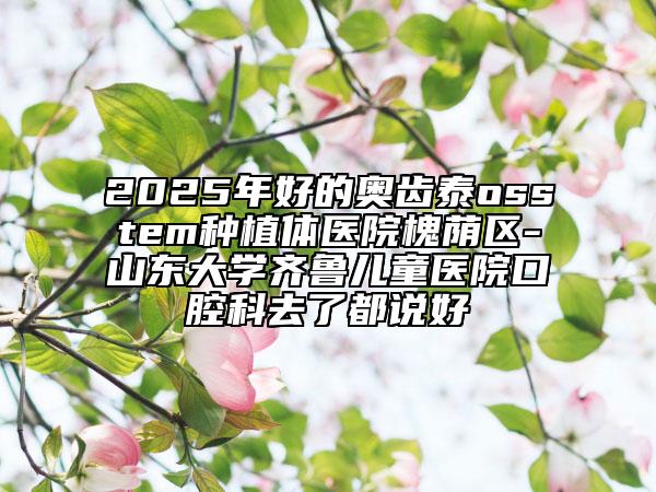 2025年好的奧齒泰osstem種植體醫(yī)院槐蔭區(qū)-山東大學(xué)齊魯兒童醫(yī)院口腔科去了都說(shuō)好