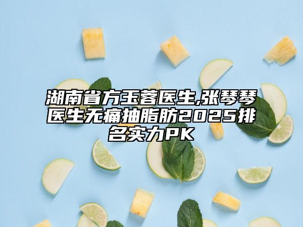 湖南省方玉蓉醫(yī)生,張琴琴醫(yī)生無痛抽脂肪2025排名實力PK