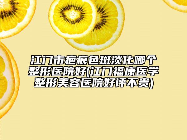 江門市疤痕色斑淡化哪個整形醫(yī)院好(江門?？滇t(yī)學整形美容醫(yī)院好評不貴)