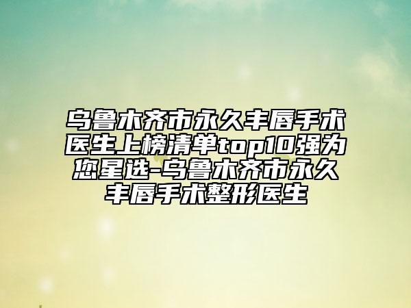 烏魯木齊市永久豐唇手術(shù)醫(yī)生上榜清單top10強為您星選-烏魯木齊市永久豐唇手術(shù)整形醫(yī)生