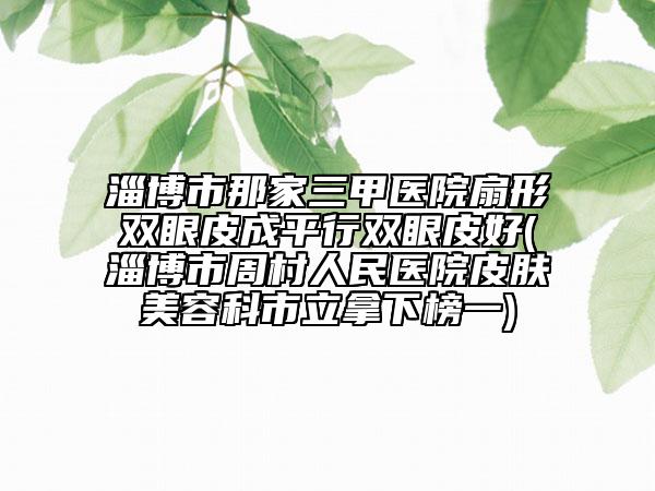 淄博市那家三甲醫(yī)院扇形雙眼皮成平行雙眼皮好(淄博市周村人民醫(yī)院皮膚美容科市立拿下榜一)