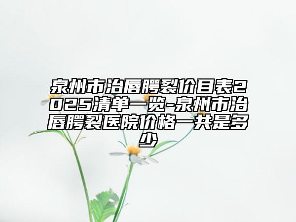 泉州市治唇腭裂價(jià)目表2025清單一覽-泉州市治唇腭裂醫(yī)院價(jià)格一共是多少