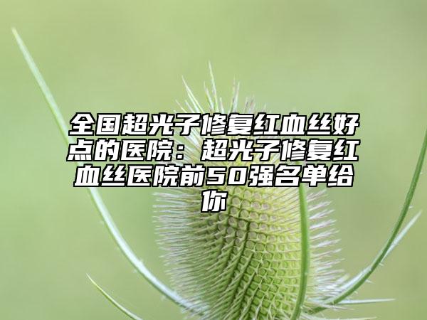 全國超光子修復(fù)紅血絲好點的醫(yī)院：超光子修復(fù)紅血絲醫(yī)院前50強名單給你