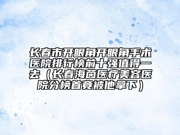 長春市開眼角開眼角手術(shù)醫(yī)院排行榜前十強(qiáng)值得一去(長春海茵醫(yī)療美容醫(yī)院分榜首竟被他拿下)