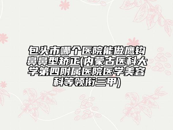 包頭市哪個醫(yī)院能做鷹鉤鼻鼻型矯正(內(nèi)蒙古醫(yī)科大學第四附屬醫(yī)院醫(yī)學美容科等領銜三甲)