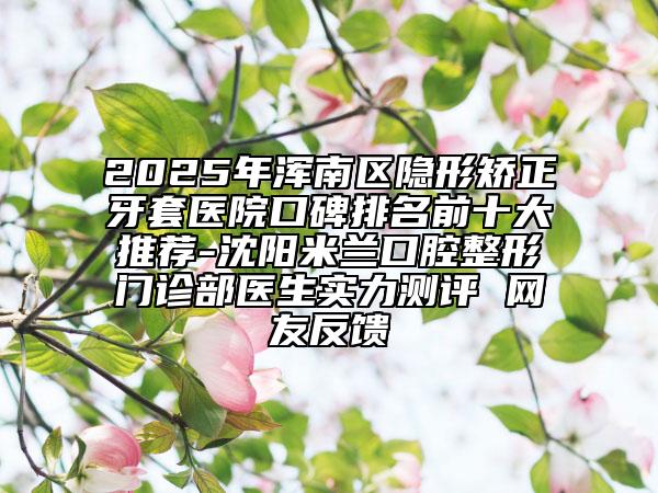 2025年渾南區(qū)隱形矯正牙套醫(yī)院口碑排名前十大推薦-沈陽米蘭口腔整形門診部醫(yī)生實力測評 網(wǎng)友反饋