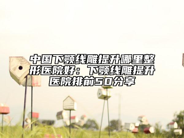 中國下顎線雕提升哪里整形醫(yī)院好:下顎線雕提升醫(yī)院排前50分享