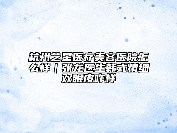 杭州藝星醫(yī)療美容醫(yī)院怎么樣｜張龍醫(yī)生韓式精細(xì)雙眼皮咋樣