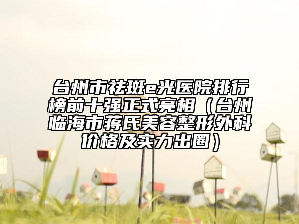 臺州市祛斑e光醫(yī)院排行榜前十強正式亮相（臺州臨海市蔣氏美容整形外科價格及實力出圈）
