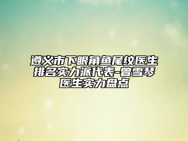 遵義市下眼角魚尾紋醫(yī)生排名實(shí)力派代表-曾雪琴醫(yī)生實(shí)力盤點(diǎn)