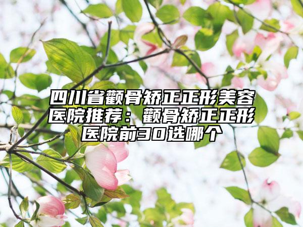 四川省顴骨矯正正形美容醫(yī)院推薦：顴骨矯正正形醫(yī)院前30選哪個(gè)