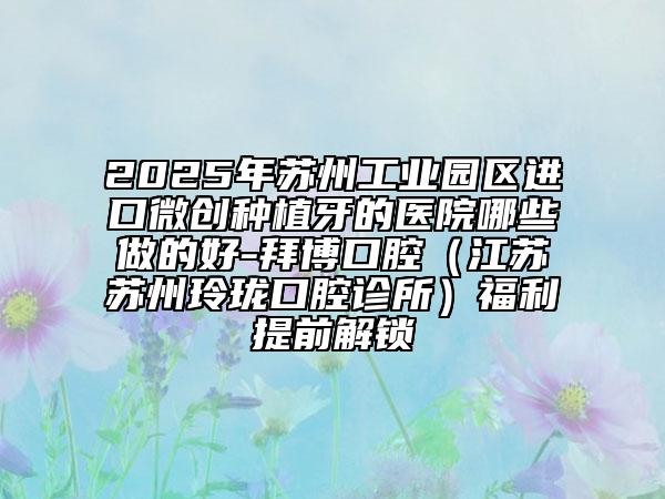 2025年蘇州工業(yè)園區(qū)進口微創(chuàng)種植牙的醫(yī)院哪些做的好-拜博口腔（江蘇蘇州玲瓏口腔診所）福利提前解鎖
