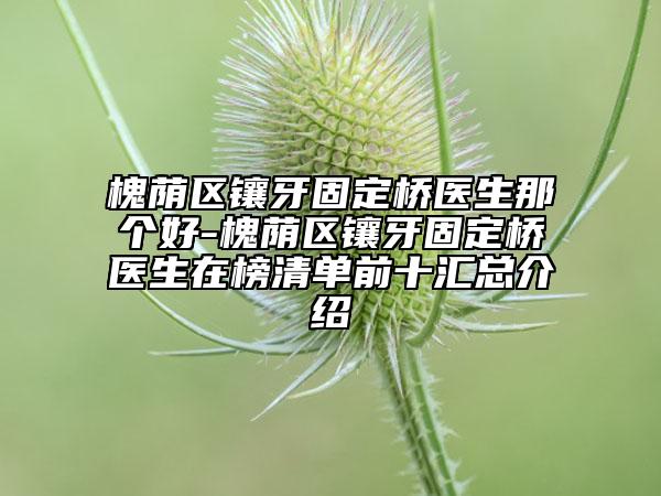 槐蔭區(qū)鑲牙固定橋醫(yī)生那個好-槐蔭區(qū)鑲牙固定橋醫(yī)生在榜清單前十匯總介紹