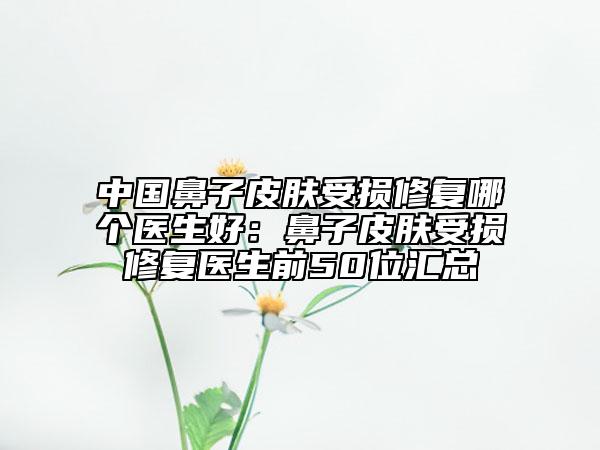 中國(guó)鼻子皮膚受損修復(fù)哪個(gè)醫(yī)生好:鼻子皮膚受損修復(fù)醫(yī)生前50位匯總