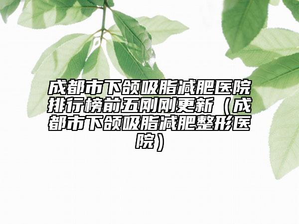 成都市下頜吸脂減肥醫(yī)院排行榜前五剛剛更新(成都市下頜吸脂減肥整形醫(yī)院)