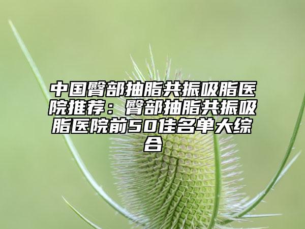 中國臀部抽脂共振吸脂醫(yī)院推薦：臀部抽脂共振吸脂醫(yī)院前50佳名單大綜合