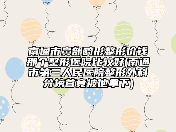 南通市鼻部畸形整形價(jià)錢那個(gè)整形醫(yī)院比較好(南通市第三人民醫(yī)院整形外科分榜首竟被他拿下)
