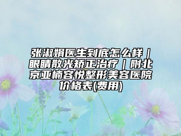 張淑娟醫(yī)生到底怎么樣｜眼睛散光矯正治療｜附北京亞楠容悅整形美容醫(yī)院價(jià)格表(費(fèi)用)