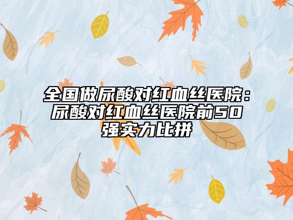 全國做尿酸對紅血絲醫(yī)院:尿酸對紅血絲醫(yī)院前50強(qiáng)實(shí)力比拼