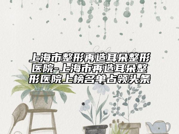 上海市整形再造耳朵整形醫(yī)院-上海市再造耳朵整形醫(yī)院上榜名單占領(lǐng)頭條