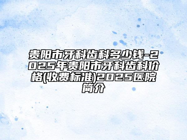 貴陽市牙科齒科多少錢-2025年貴陽市牙科齒科價格(收費標(biāo)準(zhǔn))2025醫(yī)院簡介