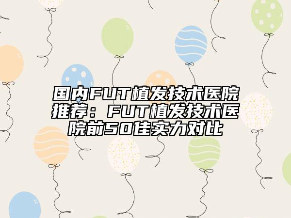 國內FUT植發(fā)技術醫(yī)院推薦：FUT植發(fā)技術醫(yī)院前50佳實力對比